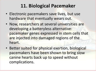 11. Biological Pacemaker
• Electronic pacemakers save lives, but use
  hardware that eventually wears out.
• Now, researchers at several universities are
  developing a batteryless alternative:
  pacemaker genes expressed in stem cells that
  are injected into damaged regions of the
  heart.
• Better suited for physical exertion, biological
  pacemakers have been shown to bring slow
  canine hearts back up to speed without
  complications.
 