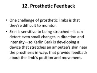 12. Prosthetic Feedback

• One challenge of prosthetic limbs is that
  they're difficult to monitor.
• Skin is sensitive to being stretched—it can
  detect even small changes in direction and
  intensity—so Karlin Bark is developing a
  device that stretches an amputee's skin near
  the prosthesis in ways that provide feedback
  about the limb's position and movement.
 