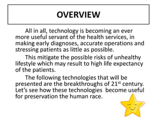 OVERVIEW
     All in all, technology is becoming an ever
more useful servant of the health services, in
making early diagnoses, accurate operations and
stressing patients as little as possible.
     This mitigate the possible risks of unhealthy
lifestyle which may result to high life expectancy
of the patients.
     The following technologies that will be
presented are the breakthroughs of 21st century.
Let’s see how these technologies become useful
for preservation the human race.
 
