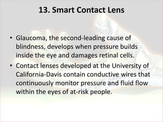 13. Smart Contact Lens


• Glaucoma, the second-leading cause of
  blindness, develops when pressure builds
  inside the eye and damages retinal cells.
• Contact lenses developed at the University of
  California-Davis contain conductive wires that
  continuously monitor pressure and fluid flow
  within the eyes of at-risk people.
 