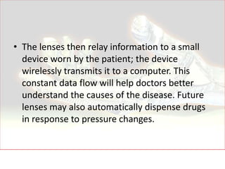 • The lenses then relay information to a small
  device worn by the patient; the device
  wirelessly transmits it to a computer. This
  constant data flow will help doctors better
  understand the causes of the disease. Future
  lenses may also automatically dispense drugs
  in response to pressure changes.
 