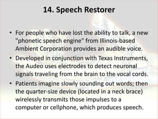14. Speech Restorer

• For people who have lost the ability to talk, a new
  "phonetic speech engine" from Illinois-based
  Ambient Corporation provides an audible voice.
• Developed in conjunction with Texas Instruments,
  the Audeo uses electrodes to detect neuronal
  signals traveling from the brain to the vocal cords.
• Patients imagine slowly sounding out words; then
  the quarter-size device (located in a neck brace)
  wirelessly transmits those impulses to a
  computer or cellphone, which produces speech.
 