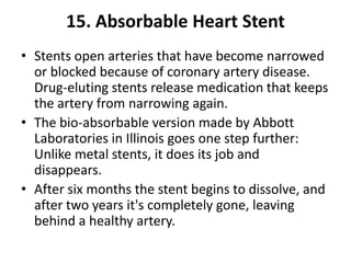 15. Absorbable Heart Stent
• Stents open arteries that have become narrowed
  or blocked because of coronary artery disease.
  Drug-eluting stents release medication that keeps
  the artery from narrowing again.
• The bio-absorbable version made by Abbott
  Laboratories in Illinois goes one step further:
  Unlike metal stents, it does its job and
  disappears.
• After six months the stent begins to dissolve, and
  after two years it's completely gone, leaving
  behind a healthy artery.
 