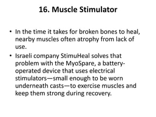 16. Muscle Stimulator

• In the time it takes for broken bones to heal,
  nearby muscles often atrophy from lack of
  use.
• Israeli company StimuHeal solves that
  problem with the MyoSpare, a battery-
  operated device that uses electrical
  stimulators—small enough to be worn
  underneath casts—to exercise muscles and
  keep them strong during recovery.
 