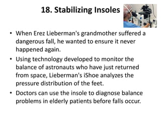 18. Stabilizing Insoles

• When Erez Lieberman's grandmother suffered a
  dangerous fall, he wanted to ensure it never
  happened again.
• Using technology developed to monitor the
  balance of astronauts who have just returned
  from space, Lieberman's iShoe analyzes the
  pressure distribution of the feet.
• Doctors can use the insole to diagnose balance
  problems in elderly patients before falls occur.
 