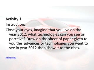 Activity 1
Instruction:
Close your eyes, imagine that you live on the
  year 3012, what technologies can you see or
  perceive? Draw on the sheet of paper given to
  you the advances or technologies you want to
  see in year 3012 then show it to the class.

Advances
 