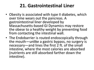 21. Gastrointestinal Liner
• Obesity is associated with type II diabetes, which
  over time wears out the pancreas. A
  gastrointestinal liner developed by
  Massachusetts-based GI Dynamics may restore
  the obese to a healthy weight by preventing food
  from contacting the intestinal wall.
• The Endobarrier is routed endoscopically through
  the mouth—unlike a gastric bypass, no surgery is
  necessary—and lines the first 2 ft. of the small
  intestine, where the most calories are absorbed
  (nutrients are still absorbed farther down the
  intestine).
 