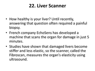 22. Liver Scanner

• How healthy is your liver? Until recently,
  answering that question often required a painful
  biopsy.
• French company EchoSens has developed a
  machine that scans the organ for damage in just 5
  minutes.
• Studies have shown that damaged livers become
  stiffer and less elastic, so the scanner, called the
  Fibroscan, measures the organ's elasticity using
  ultrasound.
 