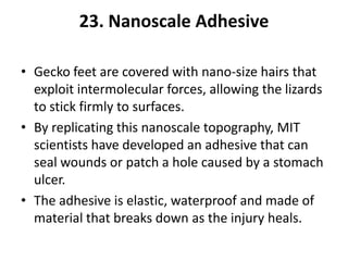 23. Nanoscale Adhesive

• Gecko feet are covered with nano-size hairs that
  exploit intermolecular forces, allowing the lizards
  to stick firmly to surfaces.
• By replicating this nanoscale topography, MIT
  scientists have developed an adhesive that can
  seal wounds or patch a hole caused by a stomach
  ulcer.
• The adhesive is elastic, waterproof and made of
  material that breaks down as the injury heals.
 