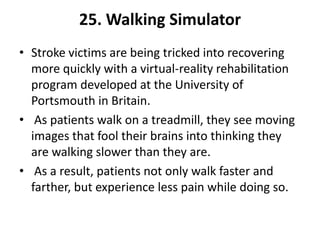 25. Walking Simulator
• Stroke victims are being tricked into recovering
  more quickly with a virtual-reality rehabilitation
  program developed at the University of
  Portsmouth in Britain.
• As patients walk on a treadmill, they see moving
  images that fool their brains into thinking they
  are walking slower than they are.
• As a result, patients not only walk faster and
  farther, but experience less pain while doing so.
 