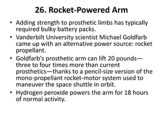 26. Rocket-Powered Arm
• Adding strength to prosthetic limbs has typically
  required bulky battery packs.
• Vanderbilt University scientist Michael Goldfarb
  came up with an alternative power source: rocket
  propellant.
• Goldfarb's prosthetic arm can lift 20 pounds—
  three to four times more than current
  prosthetics—thanks to a pencil-size version of the
  mono-propellant rocket-motor system used to
  maneuver the space shuttle in orbit.
• Hydrogen peroxide powers the arm for 18 hours
  of normal activity.
 