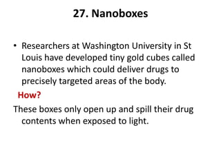 27. Nanoboxes

• Researchers at Washington University in St
  Louis have developed tiny gold cubes called
  nanoboxes which could deliver drugs to
  precisely targeted areas of the body.
 How?
These boxes only open up and spill their drug
  contents when exposed to light.
 