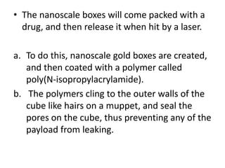 • The nanoscale boxes will come packed with a
  drug, and then release it when hit by a laser.

a. To do this, nanoscale gold boxes are created,
   and then coated with a polymer called
   poly(N-isopropylacrylamide).
b. The polymers cling to the outer walls of the
   cube like hairs on a muppet, and seal the
   pores on the cube, thus preventing any of the
   payload from leaking.
 