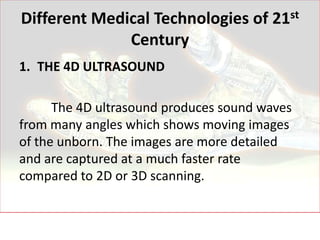 Different Medical Technologies of 21st
              Century
1. THE 4D ULTRASOUND

      The 4D ultrasound produces sound waves
from many angles which shows moving images
of the unborn. The images are more detailed
and are captured at a much faster rate
compared to 2D or 3D scanning.
 