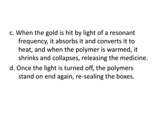 c. When the gold is hit by light of a resonant
   frequency, it absorbs it and converts it to
   heat, and when the polymer is warmed, it
   shrinks and collapses, releasing the medicine.
d. Once the light is turned off, the polymers
   stand on end again, re-sealing the boxes.
 