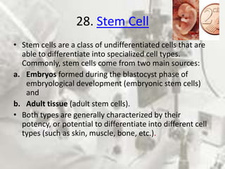 28. Stem Cell
• Stem cells are a class of undifferentiated cells that are
  able to differentiate into specialized cell types.
  Commonly, stem cells come from two main sources:
a. Embryos formed during the blastocyst phase of
   embryological development (embryonic stem cells)
   and
b. Adult tissue (adult stem cells).
• Both types are generally characterized by their
  potency, or potential to differentiate into different cell
  types (such as skin, muscle, bone, etc.).
 