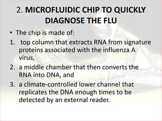 2. MICROFLUIDIC CHIP TO QUICKLY
         DIAGNOSE THE FLU
• The chip is made of:
1. top column that extracts RNA from signature
   proteins associated with the influenza A
   virus,
2. a middle chamber that then converts the
   RNA into DNA, and
3. a climate-controlled lower channel that
   replicates the DNA enough times to be
   detected by an external reader.
 