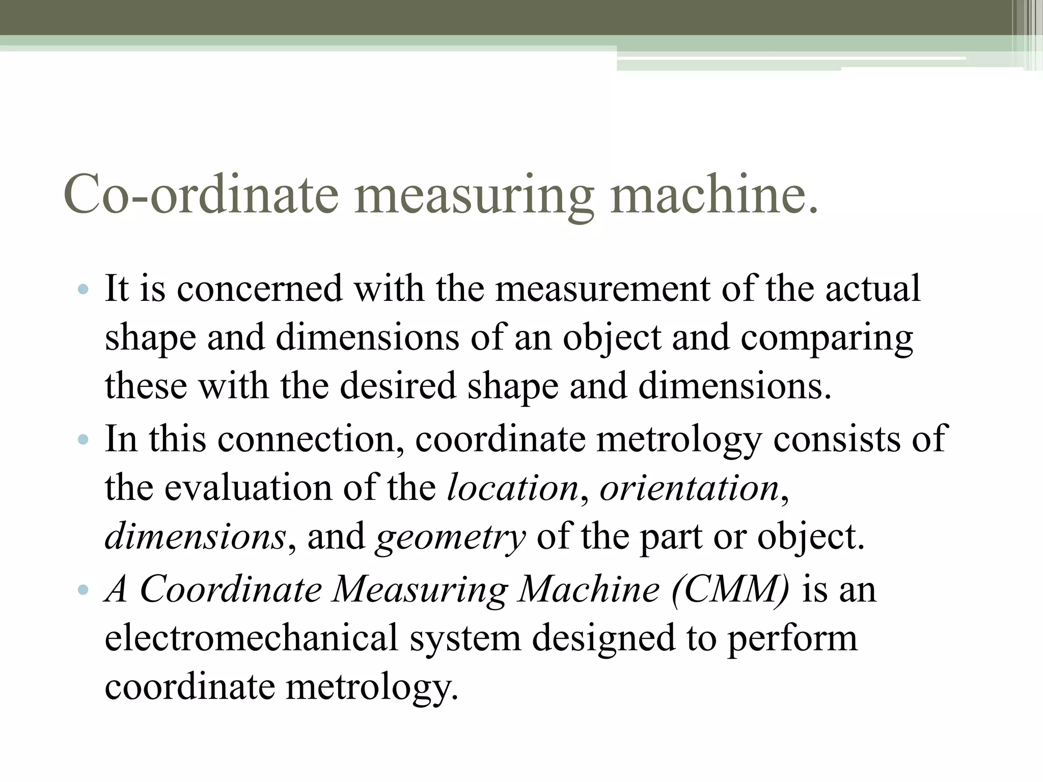 Co-ordinate measuring machine.
• It is concerned with the measurement of the actual
shape and dimensions of an object and comparing
these with the desired shape and dimensions.
• In this connection, coordinate metrology consists of
the evaluation of the location, orientation,
dimensions, and geometry of the part or object.
• A Coordinate Measuring Machine (CMM) is an
electromechanical system designed to perform
coordinate metrology.
 