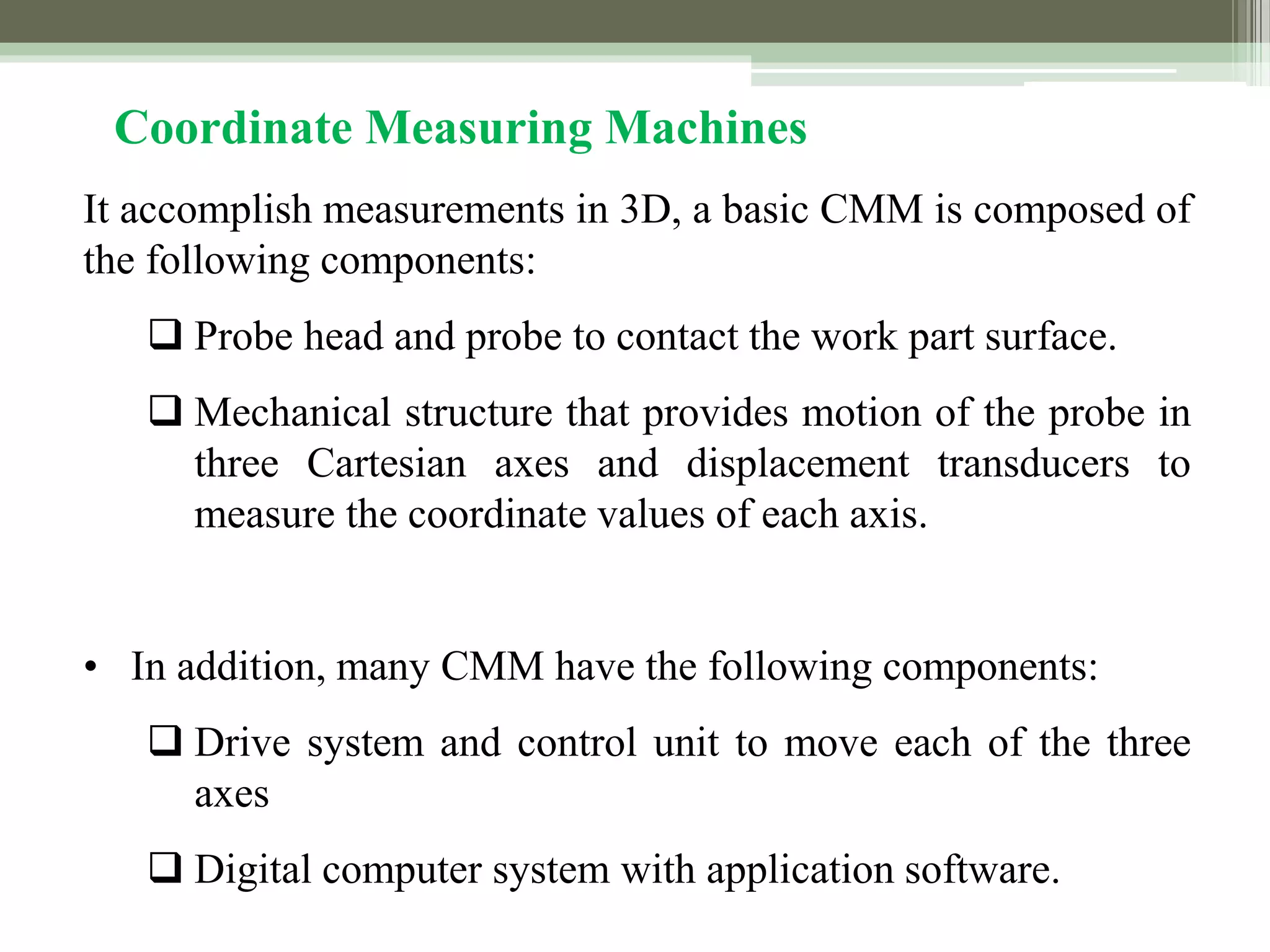 It accomplish measurements in 3D, a basic CMM is composed of
the following components:
 Probe head and probe to contact the work part surface.
 Mechanical structure that provides motion of the probe in
three Cartesian axes and displacement transducers to
measure the coordinate values of each axis.
• In addition, many CMM have the following components:
 Drive system and control unit to move each of the three
axes
 Digital computer system with application software.
Coordinate Measuring Machines
 