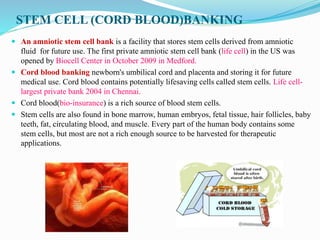 STEM CELL (CORD BLOOD)BANKING
 An amniotic stem cell bank is a facility that stores stem cells derived from amniotic
fluid for future use. The first private amniotic stem cell bank (life cell) in the US was
opened by Biocell Center in October 2009 in Medford.
 Cord blood banking newborn's umbilical cord and placenta and storing it for future
medical use. Cord blood contains potentially lifesaving cells called stem cells. Life cell-
largest private bank 2004 in Chennai.
 Cord blood(bio-insurance) is a rich source of blood stem cells.
 Stem cells are also found in bone marrow, human embryos, fetal tissue, hair follicles, baby
teeth, fat, circulating blood, and muscle. Every part of the human body contains some
stem cells, but most are not a rich enough source to be harvested for therapeutic
applications.
 
