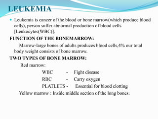 LEUKEMIA
 Leukemia is cancer of the blood or bone marrow(which produce blood
cells), person suffer abnormal production of blood cells
[Leukocytes(WBC)].
FUNCTION OF THE BONEMARROW:
Marrow-large bones of adults produces blood cells,4% our total
body weight consists of bone marrow.
TWO TYPES OF BONE MARROW:
Red marrow:
WBC - Fight disease
RBC - Carry oxygen
PLATLETS - Essential for blood clotting
Yellow marrow : Inside middle section of the long bones.
 