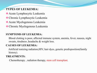 TYPES OF LEUKEMIA:
Acute Lymphocytic Leukemia
Chronic Lymphocytic Leukemia
Acute Myelogenous Leukemia
Chronic Myelogenous Leukemia
SYMPTOMS OF LEUKEMIA:
Blood clotting is poor, affected immune system, anemia, fever, nausea, night
sweats, tiredness ,headache & weight loss.
CAUSES OF LEUKEMIA:
Artificial ionizing radiation,HIV, hair dyes, genetic predisposition(family
history).
TREATMENTS:
Chemotherapy , radiation therapy, stem cell transplant.
 
