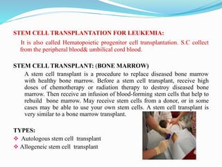STEM CELL TRANSPLANTATION FOR LEUKEMIA:
It is also called Hematopoietic progenitor cell transplantation. S.C collect
from the peripheral blood& umbilical cord blood.
STEM CELL TRANSPLANT: (BONE MARROW)
A stem cell transplant is a procedure to replace diseased bone marrow
with healthy bone marrow. Before a stem cell transplant, receive high
doses of chemotherapy or radiation therapy to destroy diseased bone
marrow. Then receive an infusion of blood-forming stem cells that help to
rebuild bone marrow. May receive stem cells from a donor, or in some
cases may be able to use your own stem cells. A stem cell transplant is
very similar to a bone marrow transplant.
TYPES:
 Autologous stem cell transplant
 Allogeneic stem cell transplant
 