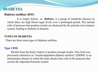 DIABETES
Diabetes mellitus (DM):
It is simply known as diabetes, is a group of metabolic diseases in
which there are high blood sugar levels over a prolonged period. The normal
cells of pancreas that produce insulin are destroyed by the patients own immune
system, leading to diabetes in humans.
TYPES OF DIABETES
There are three main types of diabetes mellitus:
Type 1 DM:
Results from the body's failure to produce enough insulin. This form was
previously referred to as "insulin-dependent diabetes mellitus" (IDDM). Is an
autoimmune disease in which the body attacks beta cells in the pancreas that
secrete the important hormone insulin.
 