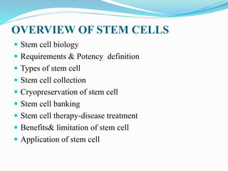 OVERVIEW OF STEM CELLS
 Stem cell biology
 Requirements & Potency definition
 Types of stem cell
 Stem cell collection
 Cryopreservation of stem cell
 Stem cell banking
 Stem cell therapy-disease treatment
 Benefits& limitation of stem cell
 Application of stem cell
 