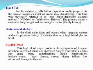 Type 2 DM :
Insulin resistance, cells fail to respond to insulin properly. As
the disease progresses a lack of insulin may also develop. This form
was previously referred to as "non insulin-dependent diabetes
mellitus" (NIDDM) or "adult-onset diabetes". The primary cause is
excessive body weight and not enough exercise.(family history).
Gestational diabetes :
Is the third main form and occurs when pregnant women
without a previous history of diabetes develop a high blood glucose
level.
SYMPTOMS:
This high blood sugar produces the symptoms of frequent
urination, increased thirst, and increased hunger. Untreated, diabetes
can cause many complications. Acute complications
include coma. heart disease, stroke, kidney failure, foot
ulcers and damage to the eyes.
 