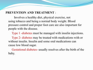 PREVENTION AND TREATMENT :
Involves a healthy diet, physical exercise, not
using tobacco and being a normal body weight. Blood
pressure control and proper foot care are also important for
people with the disease.
Type 1 -diabetes must be managed with insulin injections.
Type 2- diabetes may be treated with medications with or
without insulin. Insulin and some oral medications can
cause low blood sugar.
Gestational diabetes- usually resolves after the birth of the
baby.
 