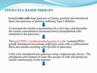 STEM CELL BASED THERAPY
Isolated islet cells from pancreas of foetus, purified and introduced
them into pancreas of patients suffering Type-I diabetes.
It increased the insulin concentration for a few days and thereafter
the insulin concentration decreased slowly.(transplanted cells
remained in the pancreas).
The gene PDX1- insulin producing gene in cells. Isolated PDX1
gene& introduced into human embryonic stem cells to differentiate
them into insulin secreting cells (β-cells of pancreas).
Cells were introduced into pancreas using a laparoscopic device. The
introduced cells formed of islets like groups of cells and produced
insulin continuously in the patients.
 
