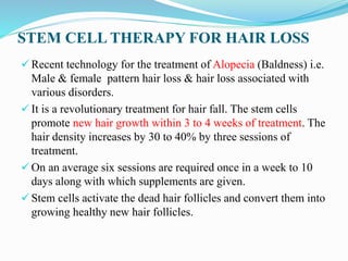 STEM CELL THERAPY FOR HAIR LOSS
 Recent technology for the treatment of Alopecia (Baldness) i.e.
Male & female pattern hair loss & hair loss associated with
various disorders.
 It is a revolutionary treatment for hair fall. The stem cells
promote new hair growth within 3 to 4 weeks of treatment. The
hair density increases by 30 to 40% by three sessions of
treatment.
 On an average six sessions are required once in a week to 10
days along with which supplements are given.
 Stem cells activate the dead hair follicles and convert them into
growing healthy new hair follicles.
 