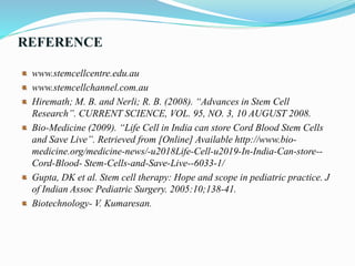REFERENCE
www.stemcellcentre.edu.au
www.stemcellchannel.com.au
Hiremath; M. B. and Nerli; R. B. (2008). “Advances in Stem Cell
Research”. CURRENT SCIENCE, VOL. 95, NO. 3, 10 AUGUST 2008.
Bio-Medicine (2009). “Life Cell in India can store Cord Blood Stem Cells
and Save Live”. Retrieved from [Online] Available http://www.bio-
medicine.org/medicine-news/-u2018Life-Cell-u2019-In-India-Can-store--
Cord-Blood- Stem-Cells-and-Save-Live--6033-1/
Gupta, DK et al. Stem cell therapy: Hope and scope in pediatric practice. J
of Indian Assoc Pediatric Surgery. 2005:10;138-41.
Biotechnology- V. Kumaresan.
 