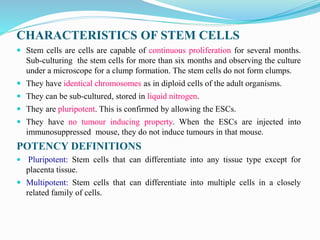 CHARACTERISTICS OF STEM CELLS
 Stem cells are cells are capable of continuous proliferation for several months.
Sub-culturing the stem cells for more than six months and observing the culture
under a microscope for a clump formation. The stem cells do not form clumps.
 They have identical chromosomes as in diploid cells of the adult organisms.
 They can be sub-cultured, stored in liquid nitrogen.
 They are pluripotent. This is confirmed by allowing the ESCs.
 They have no tumour inducing property. When the ESCs are injected into
immunosuppressed mouse, they do not induce tumours in that mouse.
POTENCY DEFINITIONS
 Pluripotent: Stem cells that can differentiate into any tissue type except for
placenta tissue.
 Multipotent: Stem cells that can differentiate into multiple cells in a closely
related family of cells.
 