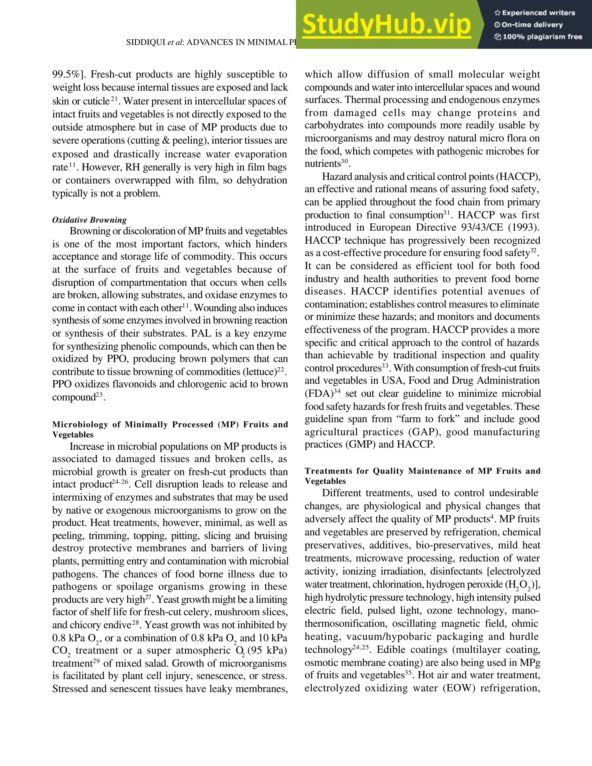 825
SIDDIQUI et al: ADV
ANCES IN MINIMALPROCESSING OF FRUITS AND VEGETABLES
99.5%]. Fresh-cut products are highly susceptible to
weight loss because internal tissues are exposed and lack
skin or cuticle21
. Water present in intercellular spaces of
intact fruits and vegetables is not directly exposed to the
outside atmosphere but in case of MP products due to
severe operations (cutting & peeling), interior tissues are
exposed and drastically increase water evaporation
rate11
. However, RH generally is very high in film bags
or containers overwrapped with film, so dehydration
typically is not a problem.
Oxidative Browning
Browning or discoloration of MP fruits and vegetables
is one of the most important factors, which hinders
acceptance and storage life of commodity. This occurs
at the surface of fruits and vegetables because of
disruption of compartmentation that occurs when cells
are broken, allowing substrates, and oxidase enzymes to
come in contact with each other11
.Woundingalsoinduces
synthesis of some enzymes involved in browning reaction
or synthesis of their substrates. PAL is a key enzyme
for synthesizing phenolic compounds, which can then be
oxidized by PPO, producing brown polymers that can
contribute to tissue browning of commodities (lettuce)22
.
PPO oxidizes flavonoids and chlorogenic acid to brown
compound23
.
Microbiology of Minimally Processed (MP) Fruits and
Vegetables
Increase in microbial populations on MP products is
associated to damaged tissues and broken cells, as
microbial growth is greater on fresh-cut products than
intact product24-26
. Cell disruption leads to release and
intermixing of enzymes and substrates that may be used
by native or exogenous microorganisms to grow on the
product. Heat treatments, however, minimal, as well as
peeling, trimming, topping, pitting, slicing and bruising
destroy protective membranes and barriers of living
plants, permitting entry and contamination with microbial
pathogens. The chances of food borne illness due to
pathogens or spoilage organisms growing in these
products are very high27
. Yeast growth might be a limiting
factor of shelf life for fresh-cut celery, mushroom slices,
and chicory endive28
. Yeast growth was not inhibited by
0.8 kPa O2
, or a combination of 0.8 kPa O2
and 10 kPa
CO2
treatment or a super atmospheric O2
(95 kPa)
treatment29
of mixed salad. Growth of microorganisms
is facilitated by plant cell injury, senescence, or stress.
Stressed and senescent tissues have leaky membranes,
which allow diffusion of small molecular weight
compounds and water into intercellular spaces and wound
surfaces. Thermal processing and endogenous enzymes
from damaged cells may change proteins and
carbohydrates into compounds more readily usable by
microorganisms and may destroy natural micro flora on
the food, which competes with pathogenic microbes for
nutrients30
.
Hazard analysis and critical control points (HACCP),
an effective and rational means of assuring food safety,
can be applied throughout the food chain from primary
production to final consumption31
. HACCP was first
introduced in European Directive 93/43/CE (1993).
HACCP technique has progressively been recognized
as a cost-effective procedure for ensuring food safety32
.
It can be considered as efficient tool for both food
industry and health authorities to prevent food borne
diseases. HACCP identifies potential avenues of
contamination; establishes control measures to eliminate
or minimize these hazards; and monitors and documents
effectiveness of the program. HACCP provides a more
specific and critical approach to the control of hazards
than achievable by traditional inspection and quality
control procedures33
. With consumption of fresh-cut fruits
and vegetables in USA, Food and Drug Administration
(FDA)34
set out clear guideline to minimize microbial
food safety hazards for fresh fruits and vegetables. These
guideline span from “farm to fork” and include good
agricultural practices (GAP), good manufacturing
practices (GMP) and HACCP.
Treatments for Quality Maintenance of MP Fruits and
Vegetables
Different treatments, used to control undesirable
changes, are physiological and physical changes that
adversely affect the quality of MP products4
. MP fruits
and vegetables are preserved by refrigeration, chemical
preservatives, additives, bio-preservatives, mild heat
treatments, microwave processing, reduction of water
activity, ionizing irradiation, disinfectants [electrolyzed
water treatment, chlorination, hydrogen peroxide (H2
O2
)],
high hydrolytic pressure technology, high intensity pulsed
electric field, pulsed light, ozone technology, mano-
thermosonification, oscillating magnetic field, ohmic
heating, vacuum/hypobaric packaging and hurdle
technology24,25
. Edible coatings (multilayer coating,
osmotic membrane coating) are also being used in MPg
of fruits and vegetables35
. Hot air and water treatment,
electrolyzed oxidizing water (EOW) refrigeration,
 