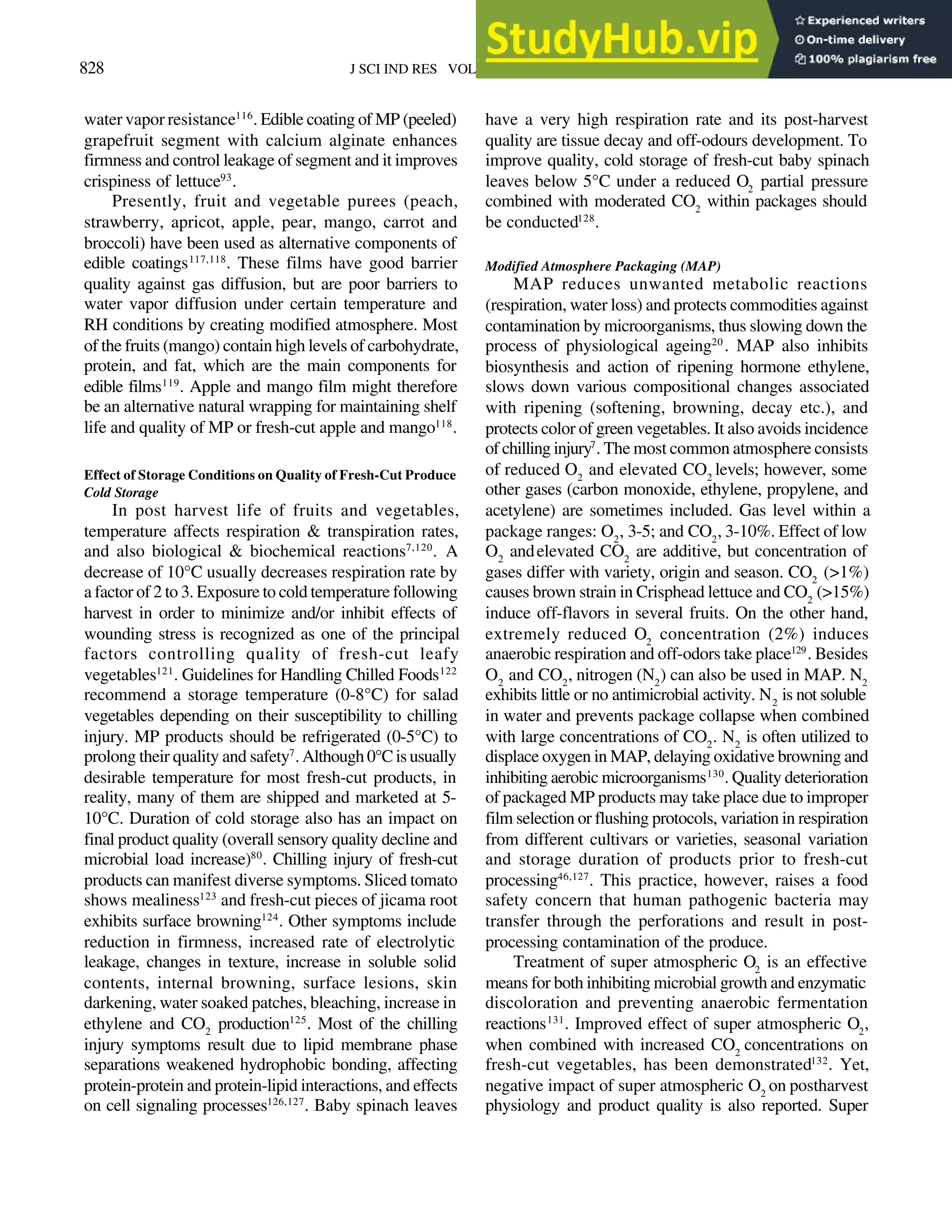 828 J SCI IND RES VOL 70 OCTOBER 2011
water vapor resistance116
. Edible coating of MP (peeled)
grapefruit segment with calcium alginate enhances
firmness and control leakage of segment and it improves
crispiness of lettuce93
.
Presently, fruit and vegetable purees (peach,
strawberry, apricot, apple, pear, mango, carrot and
broccoli) have been used as alternative components of
edible coatings117,118
. These films have good barrier
quality against gas diffusion, but are poor barriers to
water vapor diffusion under certain temperature and
RH conditions by creating modified atmosphere. Most
of the fruits (mango) contain high levels of carbohydrate,
protein, and fat, which are the main components for
edible films119
. Apple and mango film might therefore
be an alternative natural wrapping for maintaining shelf
life and quality of MP or fresh-cut apple and mango118
.
Effect of Storage Conditions on Quality of Fresh-Cut Produce
Cold Storage
In post harvest life of fruits and vegetables,
temperature affects respiration & transpiration rates,
and also biological & biochemical reactions7,120
. A
decrease of 10°C usually decreases respiration rate by
a factor of 2 to 3. Exposure to cold temperature following
harvest in order to minimize and/or inhibit effects of
wounding stress is recognized as one of the principal
factors controlling quality of fresh-cut leafy
vegetables121
. Guidelines for Handling Chilled Foods122
recommend a storage temperature (0-8°C) for salad
vegetables depending on their susceptibility to chilling
injury. MP products should be refrigerated (0-5°C) to
prolong their quality and safety7
. Although 0°C is usually
desirable temperature for most fresh-cut products, in
reality, many of them are shipped and marketed at 5-
10°C. Duration of cold storage also has an impact on
final product quality (overall sensory quality decline and
microbial load increase)80
. Chilling injury of fresh-cut
products can manifest diverse symptoms. Sliced tomato
shows mealiness123
and fresh-cut pieces of jicama root
exhibits surface browning124
. Other symptoms include
reduction in firmness, increased rate of electrolytic
leakage, changes in texture, increase in soluble solid
contents, internal browning, surface lesions, skin
darkening, water soaked patches, bleaching, increase in
ethylene and CO2
production125
. Most of the chilling
injury symptoms result due to lipid membrane phase
separations weakened hydrophobic bonding, affecting
protein-protein and protein-lipid interactions, and effects
on cell signaling processes126,127
. Baby spinach leaves
have a very high respiration rate and its post-harvest
quality are tissue decay and off-odours development. To
improve quality, cold storage of fresh-cut baby spinach
leaves below 5°C under a reduced O2
partial pressure
combined with moderated CO2
within packages should
be conducted128
.
Modified Atmosphere Packaging (MAP)
MAP reduces unwanted metabolic reactions
(respiration, water loss) and protects commodities against
contamination by microorganisms, thus slowing down the
process of physiological ageing20
. MAP also inhibits
biosynthesis and action of ripening hormone ethylene,
slows down various compositional changes associated
with ripening (softening, browning, decay etc.), and
protects color of green vegetables. It also avoids incidence
of chilling injury7
. The most common atmosphere consists
of reduced O2
and elevated CO2
levels; however, some
other gases (carbon monoxide, ethylene, propylene, and
acetylene) are sometimes included. Gas level within a
package ranges: O2
, 3-5; and CO2
, 3-10%. Effect of low
O2
andelevated CO2
are additive, but concentration of
gases differ with variety, origin and season. CO2
(>1%)
causes brown strain in Crisphead lettuce and CO2
(>15%)
induce off-flavors in several fruits. On the other hand,
extremely reduced O2
concentration (2%) induces
anaerobic respiration and off-odors take place129
. Besides
O2
and CO2
, nitrogen (N2
) can also be used in MAP. N2
exhibits little or no antimicrobial activity. N2
is not soluble
in water and prevents package collapse when combined
with large concentrations of CO2
. N2
is often utilized to
displace oxygen in MAP, delaying oxidative browning and
inhibiting aerobic microorganisms130
. Quality deterioration
of packaged MP products may take place due to improper
film selection or flushing protocols, variation in respiration
from different cultivars or varieties, seasonal variation
and storage duration of products prior to fresh-cut
processing46,127
. This practice, however, raises a food
safety concern that human pathogenic bacteria may
transfer through the perforations and result in post-
processing contamination of the produce.
Treatment of super atmospheric O2
is an effective
means for both inhibiting microbial growth and enzymatic
discoloration and preventing anaerobic fermentation
reactions131
. Improved effect of super atmospheric O2
,
when combined with increased CO2
concentrations on
fresh-cut vegetables, has been demonstrated132
. Yet,
negative impact of super atmospheric O2
on postharvest
physiology and product quality is also reported. Super
 