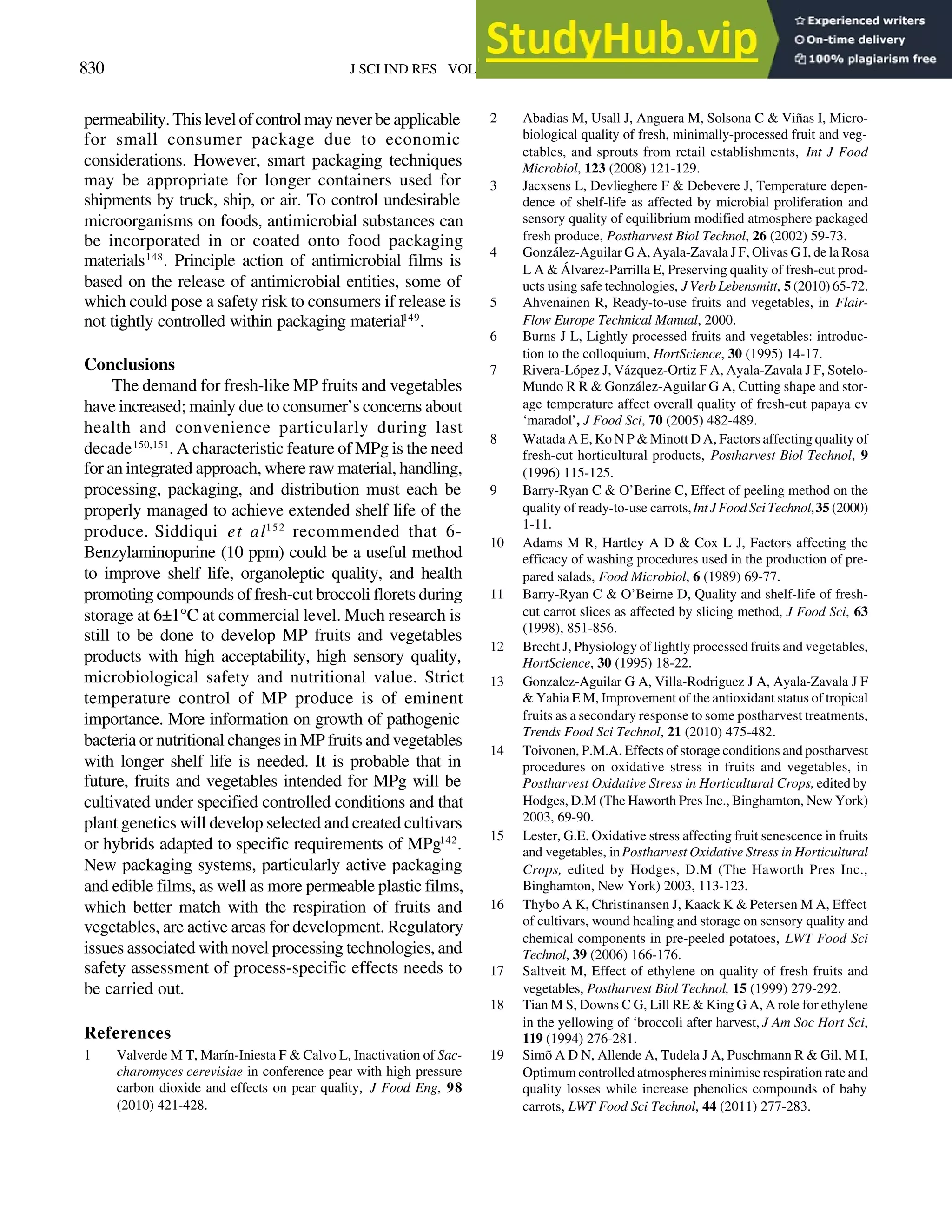 830 J SCI IND RES VOL 70 OCTOBER 2011
permeability. This level of control may never be applicable
for small consumer package due to economic
considerations. However, smart packaging techniques
may be appropriate for longer containers used for
shipments by truck, ship, or air. To control undesirable
microorganisms on foods, antimicrobial substances can
be incorporated in or coated onto food packaging
materials148
. Principle action of antimicrobial films is
based on the release of antimicrobial entities, some of
which could pose a safety risk to consumers if release is
not tightly controlled within packaging material149
.
Conclusions
The demand for fresh-like MP fruits and vegetables
have increased; mainly due to consumer’s concerns about
health and convenience particularly during last
decade150,151
. A characteristic feature of MPg is the need
for an integrated approach, where raw material, handling,
processing, packaging, and distribution must each be
properly managed to achieve extended shelf life of the
produce. Siddiqui et al152
recommended that 6-
Benzylaminopurine (10 ppm) could be a useful method
to improve shelf life, organoleptic quality, and health
promoting compounds of fresh-cut broccoli florets during
storage at 6±1°C at commercial level. Much research is
still to be done to develop MP fruits and vegetables
products with high acceptability, high sensory quality,
microbiological safety and nutritional value. Strict
temperature control of MP produce is of eminent
importance. More information on growth of pathogenic
bacteria or nutritional changes in MP fruits and vegetables
with longer shelf life is needed. It is probable that in
future, fruits and vegetables intended for MPg will be
cultivated under specified controlled conditions and that
plant genetics will develop selected and created cultivars
or hybrids adapted to specific requirements of MPg142
.
New packaging systems, particularly active packaging
and edible films, as well as more permeable plastic films,
which better match with the respiration of fruits and
vegetables, are active areas for development. Regulatory
issues associated with novel processing technologies, and
safety assessment of process-specific effects needs to
be carried out.
References
1 Valverde M T, Marín-Iniesta F & Calvo L, Inactivation of Sac-
charomyces cerevisiae in conference pear with high pressure
carbon dioxide and effects on pear quality, J Food Eng, 98
(2010) 421-428.
2 Abadias M, Usall J, Anguera M, Solsona C & Viñas I, Micro-
biological quality of fresh, minimally-processed fruit and veg-
etables, and sprouts from retail establishments, Int J Food
Microbiol, 123 (2008) 121-129.
3 Jacxsens L, Devlieghere F & Debevere J, Temperature depen-
dence of shelf-life as affected by microbial proliferation and
sensory quality of equilibrium modified atmosphere packaged
fresh produce, Postharvest Biol Technol, 26 (2002) 59-73.
4 González-Aguilar G A, Ayala-Zavala J F, Olivas G I, de la Rosa
L A & Álvarez-Parrilla E, Preserving quality of fresh-cut prod-
ucts using safe technologies, JVerbLebensmitt, 5 (2010) 65-72.
5 Ahvenainen R, Ready-to-use fruits and vegetables, in Flair-
Flow Europe Technical Manual, 2000.
6 Burns J L, Lightly processed fruits and vegetables: introduc-
tion to the colloquium, HortScience, 30 (1995) 14-17.
7 Rivera-López J, Vázquez-Ortiz F A, Ayala-Zavala J F, Sotelo-
Mundo R R & González-Aguilar G A, Cutting shape and stor-
age temperature affect overall quality of fresh-cut papaya cv
‘maradol’, J Food Sci, 70 (2005) 482-489.
8 Watada A E, Ko N P & Minott D A, Factors affecting quality of
fresh-cut horticultural products, Postharvest Biol Technol, 9
(1996) 115-125.
9 Barry-Ryan C & O’Berine C, Effect of peeling method on the
quality of ready-to-use carrots,IntJFoodSciTechnol,35 (2000)
1-11.
10 Adams M R, Hartley A D & Cox L J, Factors affecting the
efficacy of washing procedures used in the production of pre-
pared salads, Food Microbiol, 6 (1989) 69-77.
11 Barry-Ryan C & O’Beirne D, Quality and shelf-life of fresh-
cut carrot slices as affected by slicing method, J Food Sci, 63
(1998), 851-856.
12 Brecht J, Physiology of lightly processed fruits and vegetables,
HortScience, 30 (1995) 18-22.
13 Gonzalez-Aguilar G A, Villa-Rodriguez J A, Ayala-Zavala J F
& Yahia E M, Improvement of the antioxidant status of tropical
fruits as a secondary response to some postharvest treatments,
Trends Food Sci Technol, 21 (2010) 475-482.
14 Toivonen, P.M.A. Effects of storage conditions and postharvest
procedures on oxidative stress in fruits and vegetables, in
Postharvest Oxidative Stress in Horticultural Crops, edited by
Hodges, D.M (The Haworth Pres Inc., Binghamton, New York)
2003, 69-90.
15 Lester, G.E. Oxidative stress affecting fruit senescence in fruits
and vegetables, inPostharvest Oxidative Stress in Horticultural
Crops, edited by Hodges, D.M (The Haworth Pres Inc.,
Binghamton, New York) 2003, 113-123.
16 Thybo A K, Christinansen J, Kaack K & Petersen M A, Effect
of cultivars, wound healing and storage on sensory quality and
chemical components in pre-peeled potatoes, LWT Food Sci
Technol, 39 (2006) 166-176.
17 Saltveit M, Effect of ethylene on quality of fresh fruits and
vegetables, Postharvest Biol Technol, 15 (1999) 279-292.
18 Tian M S, Downs C G, Lill RE & King G A, A role for ethylene
in the yellowing of ‘broccoli after harvest, J Am Soc Hort Sci,
119 (1994) 276-281.
19 Simõ A D N, Allende A, Tudela J A, Puschmann R & Gil, M I,
Optimum controlled atmospheres minimise respiration rate and
quality losses while increase phenolics compounds of baby
carrots, LWT Food Sci Technol, 44 (2011) 277-283.
 