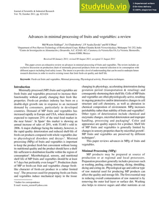 823
SIDDIQUI et al: ADV
ANCES IN MINIMALPROCESSING OF FRUITS AND VEGETABLES
Journal of Scientific & Industrial Research
Vol. 70, October 2011, pp. 823-834
*Author for correspondence
E-mail: wasim_serene@yahoo.com
Advances in minimal processing of fruits and vegetables: a review
Md Wasim Siddiqui1*
, Ivi Chakraborty1
, J F Ayala-Zavala2
and R S Dhua1
1
Department of Post Harvest Technology of Horticultural Crops, Bidhan Chandra Krishi Viswavidyalaya, Mohanpur 741 252, India
2
Centro de Investigación en Alimentación y Desarrollo, A.C. (CIAD, AC). Carretera a la Victoria Km 0.6, La Victoria. Hermosillo,
Sonora 83000, Mexico
Received 04 January 2011; revised 08 August 2011; accepted 11 August 2011
This paper covers an exhaustive review on advances in minimal processing of fruits and vegetables. The review includes an
exclusive discussion on production chain of minimally processed products from raw material selection to its consumption with
different aspects including food safety issues. The intent is to provide a level of understanding that can be used to underpin future
research directions in order to resolve existing issues that limit fresh-cut quality and shelf life.
Keywords: Fresh-cut fruits and vegetables, Minimal processing, Physiological activity, Preservation techniques
Introduction
Minimally processed (MP) fruits and vegetables are
fresh fruits and vegetables processed to increase their
functionality without greatly changing their fresh like
properties. Fresh-cut produce industry has been on a
double-digit growth rate in response to an increased
demand by consumers, particularly in developed
countries. Demand of MP fruits and vegetables has
increased rapidly in Europe and USA, where demand is
expected to represent 25% of the total food market in
the near future1
. In Spain2
this market is showing an
annual increase of sales of 20%, with 53,465 t sold in
2006. A major challenge facing the industry, however, is
the rapid quality deterioration and reduced shelf-life of
fresh-cut products compared with whole vegetables due
to physiological disorders and decays3
. Minimal
processing (MPg) of fruits and vegetables is important
to keep the product fresh but convenient without losing
its nutritional quality and the product should have a shelf
life sufficient to distribution feasible within the region of
consumption4
. Microbiological, sensory, and nutritional
shelf life of MP fruits and vegetables should be at least
4-7 days but preferably even longer5,6
. Production chain
of MP or fresh-cut fruit and vegetables change fresh-
like character of fresh-cut produce in a rather limited
way7
. The processes used for preparing fresh-cut fruits
and vegetables induce mechanical injury in the tissue
changing its physiology, accelerating deterioration during
gestation period (transportation & retailing) and
consequently shortening their shelf life. Cells of MP fruits
and vegetables are often physiologically active, resulting
in ongoing protective and/or deteriorative changes in cell
structure and cell chemistry, as well as alteration in
chemical composition of environment. MPg increases
perishability rather than stability of fruits and vegetables8
.
Other types of deterioration include chemical and
enzymatic changes, microbial deterioration and improper
handling, processing and packaging9
. Color and
appearance are quality aspects for a product. Shelf life
of MP fruits and vegetables is generally limited by
changes in sensory properties than by microbial growth3
.
MP fruits and vegetables are preserved by different
techniques4
.
This paper reviews advances in MPg of fruits and
vegetables.
Minimal Processing (MPg)
MP products may be prepared at source of
production or at regional and local processors.
Preparation procedure generally includes processes such
as washing, peeling, cutting, trimming, slicing, shredding,
dicing and coring etc. Physiological age and cultivar type
of raw material used for producing MP products can
affect the quality and storage life. The first essential step
in reducing overall contamination of raw material is by
removing the outer leaf layer or surface dirt. Washing
also helps to remove sugars and other nutrients at cut
 