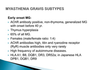 Early onset MG-
 AChR antibody positive, non-thymoma, generalized MG
with onset before 40 yr.
 Thymus hyperplasia
 65% of all MG.
 Females (male/female ratio: 1:4)
 AChR antibodies high, titin and ryanodine receptor
(RyR) muscle antibodies only very rarely
 High frequency of autoimmune diseases.
 HLA A1, B8, DQB1, DR3, DR52a; in Japanese HLA
DPB1, DQB1, DR9
 
