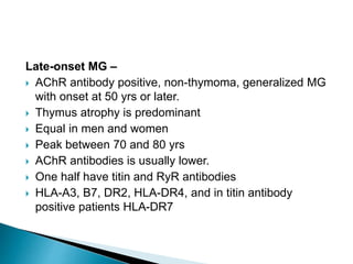 Late-onset MG –
 AChR antibody positive, non-thymoma, generalized MG
with onset at 50 yrs or later.
 Thymus atrophy is predominant
 Equal in men and women
 Peak between 70 and 80 yrs
 AChR antibodies is usually lower.
 One half have titin and RyR antibodies
 HLA-A3, B7, DR2, HLA-DR4, and in titin antibody
positive patients HLA-DR7
 