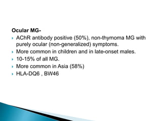 Ocular MG-
 AChR antibody positive (50%), non-thymoma MG with
purely ocular (non-generalized) symptoms.
 More common in children and in late-onset males.
 10-15% of all MG.
 More common in Asia (58%)
 HLA-DQ6 , BW46
 