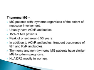 Thymoma MG –
 MG patients with thymoma regardless of the extent of
muscular involvement.
 Usually have AChR antibodies.
 15% of MG patients.
 Peak of onset around 50 years
 In addition to AChR antibodies, frequent occurrence of
titin and RyR antibodies.
 Thymoma and non-thymoma MG patients have similar
MG long-term prognosis.
 HLA DR2 mostly in women.
 
