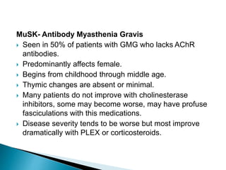 MuSK- Antibody Myasthenia Gravis
 Seen in 50% of patients with GMG who lacks AChR
antibodies.
 Predominantly affects female.
 Begins from childhood through middle age.
 Thymic changes are absent or minimal.
 Many patients do not improve with cholinesterase
inhibitors, some may become worse, may have profuse
fasciculations with this medications.
 Disease severity tends to be worse but most improve
dramatically with PLEX or corticosteroids.
 