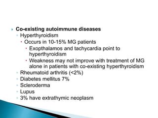  Co-existing autoimmune diseases
◦ Hyperthyroidism
 Occurs in 10-15% MG patients
 Exopthalamos and tachycardia point to
hyperthyroidism
 Weakness may not improve with treatment of MG
alone in patients with co-existing hyperthyroidism
◦ Rheumatoid arthritis (<2%)
◦ Diabetes mellitus 7%
◦ Scleroderma
◦ Lupus
◦ 3% have extrathymic neoplasm
 