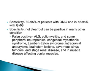  Sensitivity- 60-95% of patients with OMG and in 72-95%
with GMG.
 Specificity: not clear but can be positive in many other
condition
◦ False positive= ALS, poliomyelitis, and some
peripheral neuropathies, congenital myasthenic
syndrome, Lambert-Eaton syndrome, intracranial
aneurysms, brainstem lesions, cavernous sinus
tumours, end stage renal disease, and in muscle
disease affecting ocular muscles.
 