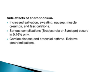 Side effects of endrophonium-
 Increased salivation, sweating, nausea, muscle
creamps, and fasciculations.
 Serious complications (Bradycardia or Syncope) occurs
in 0.16% only.
 Cardiac disease and bronchial asthma- Relative
contraindications.
 