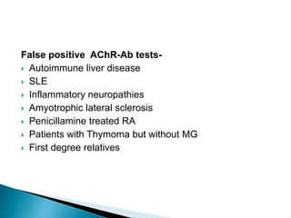 False positive AChR-Ab tests-
 Autoimmune liver disease
 SLE
 Inflammatory neuropathies
 Amyotrophic lateral sclerosis
 Penicillamine treated RA
 Patients with Thymoma but without MG
 First degree relatives
 