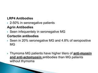 LRP4 Antibodies
 2-50% in seronegative patients
Agrin Antibodies
 Seen infequentely in seronegative MG
Cortactin antibodies
 Seen in 20% seronegative MG and 4.8% of seropositive
MG
 Thymoma MG patients have higher titers of anti-myosin
and anti-actomyosin antibodies than MG patients
without thymoma
 
