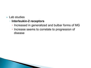  Lab studies
◦ Interleukin-2 receptors
 Increased in generalized and bulbar forms of MG
 Increase seems to correlate to progression of
disease
 